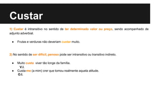 Custar
1) Custar é intransitivo no sentido de ter determinado valor ou preço, sendo acompanhado de
adjunto adverbial.
● Frutas e verduras não deveriam custar muito.
2) No sentido de ser difícil, penoso pode ser intransitivo ou transitivo indireto.
● Muito custa viver tão longe da família.
V.I.
● Custa-me (a mim) crer que tomou realmente aquela atitude.
O.I.
 