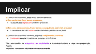Implicar
1) Como transitivo direto, esse verbo tem dois sentidos:
a) Dar a entender, fazer supor, pressupor
● Suas atitudes implicavam um firme propósito.
b) Ter como consequência, trazer como consequência, acarretar, provocar
● Liberdade de escolha implica amadurecimento político de um povo.
2) Como transitivo direto e indireto, significa comprometer, envolver
● Implicaram aquele jornalista em questões econômicas.
Obs.: no sentido de antipatizar, ter implicância, é transitivo indireto e rege com preposição
"com".
Implicava com quem não trabalhasse arduamente.
 