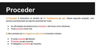 Proceder
1) Proceder é intransitivo no sentido de ter fundamento ou agir. Nessa segunda acepção, vem
sempre acompanhado de adjunto adverbial de modo.
● As afirmações da testemunha procediam, não havia como refutá-las.
● Você procede muito mal.
2) Nos sentidos de ter origem ou dar início é transitivo indireto.
● O avião procede de Maceió.
● Procedeu-se aos exames.
● O delegado procederá ao inquérito.
 