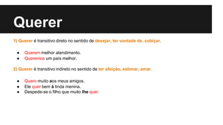 Querer
1) Querer é transitivo direto no sentido de desejar, ter vontade de, cobiçar.
● Querem melhor atendimento.
● Queremos um país melhor.
2) Querer é transitivo indireto no sentido de ter afeição, estimar, amar.
● Quero muito aos meus amigos.
● Ele quer bem à linda menina.
● Despede-se o filho que muito lhe quer.
 