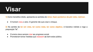 Visar
1) Como transititvo direto, apresenta os sentidos de mirar, fazer pontaria e de pôr visto, rubricar.
● O homem visou o alvo. O gerente não quis visar o cheque.
2) No sentido de ter em vista, ter como meta, ter como objetivo, é transitivo indireto e rege a
preposição "a".
● O ensino deve sempre visar ao progresso social.
● Prometeram tomar medidas que visassem ao bem-estar público.
 
