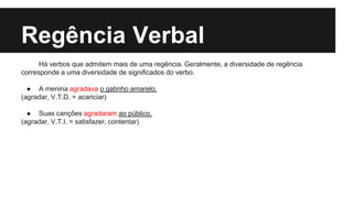 Regência Verbal
Há verbos que admitem mais de uma regência. Geralmente, a diversidade de regência
corresponde a uma diversidade de significados do verbo.
● A menina agradava o gatinho amarelo.
(agradar, V.T.D. = acariciar)
● Suas canções agradaram ao público.
(agradar, V.T.I. = satisfazer, contentar)
 