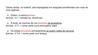 Certos verbos, no entanto, são empregados em acepções semelhantes com mais de
uma regência.
● Ontem, a menina brincou.
(brincar, V.I. = entreter-se, divertir-se)
● À tarde, as meninas da rua brincaram de amarelinha.
(brincar, V.T.I. = tomar parte numa brincadeira, jogo)
● Os foliões brincaram animadamente as quatro noites de carnaval.
(brincar, V.T.D. = tomar parte num festejo)
 
