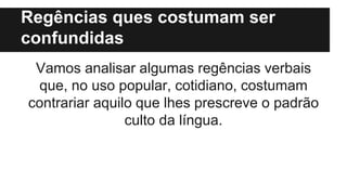 Regências ques costumam ser
confundidas
Vamos analisar algumas regências verbais
que, no uso popular, cotidiano, costumam
contrariar aquilo que lhes prescreve o padrão
culto da língua.
 