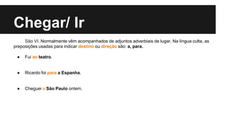 Chegar/ Ir
São VI. Normalmente vêm acompanhados de adjuntos adverbiais de lugar. Na língua culta, as
preposições usadas para indicar destino ou direção são: a, para.
● Fui ao teatro.
● Ricardo foi para a Espanha.
● Cheguei a São Paulo ontem.
 