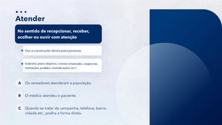 16
Atender
No sentido de recepcionar, receber,
acolher ou ouvir com atenção
Os vereadores atenderam a população.
A
O médico atendeu o paciente.
B
Quando se tratar de campainha, telefone, bairro,
cidade etc., prefira a forma direta.
C
 