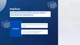 28
Implicar
No sentido de acarretar, envolver, pressupor, utiliza-se a
forma direta (sem a preposição em)
Exemplos
A isenção do IPI implicará perda de receita para
a União.
Ser bom profissional implica agir com
responsabilidade e competência.
 