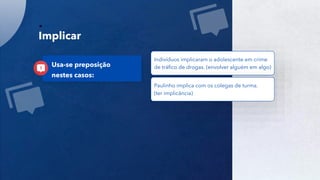 29
Implicar
Indivíduos implicaram o adolescente em crime
de tráfico de drogas. (envolver alguém em algo)
Paulinho implica com os colegas de turma.
(ter implicância)
Usa-se preposição
nestes casos:
 