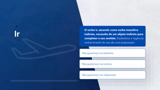 32
O verbo ir, atuando como verbo transitivo
indireto, necessita de um objeto indireto para
completar o seu sentido. Estabelece a regência
verbal através do uso de uma preposição.
Nós queremos ir ao banheiro.
Nós queremos ir ao cinema.
Nós queremos ir ao restaurante
 