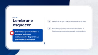 35
Lembre-se de que é preciso reconhecer-se no outro
A
Não se esqueça de que só existe crescimento, se
houver comprometimento, vontade e competência
B
Entretanto, quando lembrar e
esquecer estiverem
acompanhados de pronome, a
preposição de se imporá
 