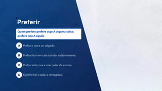 40
Prefira o doce ao salgado.
A
Prefira ficar em casa a andar solitariamente.
B
Quem prefere prefere algo A alguma coisa;
prefere isso A aquilo
Prefiro estar nua a usar peles de animas.
C
É preferível o ódio à compaixão.
D
 