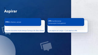 9
Aspirar
Aspirei durante muito tempo fumaça de óleo diesel.
VTD = cheirar, sorver
Luís aspira ao cargo = Luís aspira a ele.
VTI = ambicionar
(preposição A obrigatória)
 