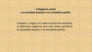 A Regência verbal
na variedade popular e na variedade padrão
Compare, a seguir, em cada conjunto de exemplos,
as diferentes regências que cada verbo apresenta
na variedade popular e na variedade padrão.
 