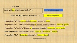 ▪ Ir e chegar
Variedade popular
Você vai ao cinema amanhã? -> Variedade padrão
Você vai no cinema amanhã? ->
Comentários a seguir!
Preposição “a”: Ele chegou cedo à escola (*sentido de lugar)
Preposição “a” … “em”: Ela não chega à mãe em beleza (sentido de alcançar, igualar)
Preposição “a” …”ao”: “Chegar a cadeira ao hóspede” (aproximar, pôr-se perto)
Sem preposição: “Uma desgraça nunca chega só” (acontecer / ocorrer)
Preposição “de”: ” Chega de reclamações (bastar = basta)
 