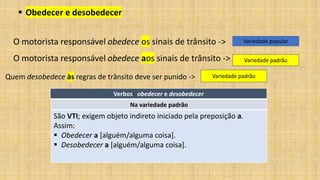 ▪ Obedecer e desobedecer
O motorista responsável obedece os sinais de trânsito -> Variedade popular
O motorista responsável obedece aos sinais de trânsito -> Variedade padrão
Quem desobedece às regras de trânsito deve ser punido -> Variedade padrão
Verbos obedecer e desobedecer
Na variedade padrão
São VTI; exigem objeto indireto iniciado pela preposição a.
Assim:
▪ Obedecer a [alguém/alguma coisa].
▪ Desobedecer a [alguém/alguma coisa].
 