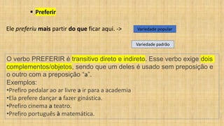 ▪ Preferir
Ele preferiu mais partir do que ficar aqui. -> Variedade popular
Variedade padrão
O verbo PREFERIR é transitivo direto e indireto. Esse verbo exige dois
complementos/objetos, sendo que um deles é usado sem preposição e
o outro com a preposição “a”.
Exemplos:
•Prefiro pedalar ao ar livre a ir para a academia
•Ela prefere dançar a fazer ginástica.
•Prefiro cinema a teatro.
•Prefiro português à matemática.
 