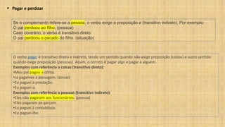 ▪ Pagar e perdoar
Se o complemento refere-se a pessoa, o verbo exige a preposição a (transitivo indireto). Por exemplo:
O pai perdoou ao filho. (pessoa)
Caso contrário, o verbo é transitivo direto:
O pai perdoou o pecado do filho. (situação)
O verbo pagar é transitivo direto e indireto, tendo um sentido quando não exige preposição (coisas) e outro sentido
quando exige preposição (pessoas). Assim, o correto é pagar algo e pagar a alguém.
Exemplos com referência a coisas (transitivo direto):
•Meu pai pagou a conta.
•Já pagamos a passagem. (coisas)
•Eu paguei a prestação.
•Eu paguei-a.
Exemplos com referência a pessoas (transitivo indireto):
•Eles não pagaram aos funcionários. (pessoa)
•Eles pagaram ao garçom.
•Eu paguei à contabilista.
•Eu paguei-lhe.
 