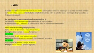 ▪ Visar
O verbo visar é tradicionalmente transitivo indireto, com regência verbal da preposição a, quando assume o sentido
de ter em vista e pretender. Contudo, há uma forte tendência entre os falantes para a eliminação da preposição a na
linguagem coloquial.
De acordo com as regras gramaticais (com preposição a):
•As medidas visam ao incentivo da troca comercial entre os países.
•Esta formação visa à melhoria da comunicação entre os funcionários da empresa.
Verbo transitivo direto (sem preposição):
Com sentido de direcionar a vista: mirar, olhar,…
Exemplo: Abriu a janela e visou o horizonte.
Ou ainda...
Com sentido de pôr visto: validar, autenticar,…
Exemplo: O diretor visava os cheques e entregava-os à secretária.
Ou ainda...
Com sentido de apontar: alvejar, assestar,…
Exemplo: Visou o alvo e apertou o gatilho.
 