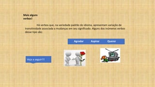 Mais alguns
verbos!
Há verbos que, na variedade padrão do idioma, apresentam variação de
transitividade associada a mudanças em seu significado. Alguns dos inúmeros verbos
desse tipo são:
Agradar Aspirar Querer
Veja a seguir!!!
 