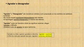 ▪ Agradar e desagradar
Sentado no chão, o garoto agradava o cãozinho. (agradar = acariciar)
A filha faz tudo para agradar aos pais. (agradar= contentar, satisfazer)
"Agradar" e "Desagradar" são transitivos indiretos (com preposição a) nos sentidos de satisfazer,
contentar:
•As novas roupas agradaram/desagradaram aos clientes.
•A reportagem agradou/desagradou à maioria dos leitores.
"Agradar" pode ser transitivo direto se significar acariciar, afagar:
•Agradar o afilhado.
•Gostava muito de agradar os seus cachorros.
 