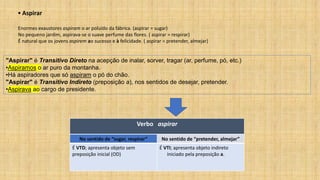 ▪ Aspirar
Enormes exaustores aspiram o ar poluído da fábrica. (aspirar = sugar)
No pequeno jardim, aspirava-se o suave perfume das flores. ( aspirar = respirar)
É natural que os jovens aspirem ao sucesso e à felicidade. ( aspirar = pretender, almejar)
Verbo aspirar
No sentido de “sugar, respirar” No sentido de “pretender, almejar”
É VTD; apresenta objeto sem
preposição inicial (OD)
É VTI; apresenta objeto indireto
iniciado pela preposição a.
"Aspirar" é Transitivo Direto na acepção de inalar, sorver, tragar (ar, perfume, pó, etc.)
•Aspiramos o ar puro da montanha.
•Há aspiradores que só aspiram o pó do chão.
"Aspirar" é Transitivo Indireto (preposição a), nos sentidos de desejar, pretender.
•Aspirava ao cargo de presidente.
 