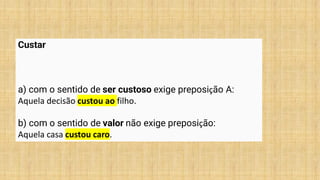 Custar
a) com o sentido de ser custoso exige preposição A:
Aquela decisão custou ao filho.
b) com o sentido de valor não exige preposição:
Aquela casa custou caro.
 