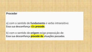 Proceder
a) com o sentido de fundamento é verbo intransitivo:
Essa sua desconfiança não procede.
b) com o sentido de origem exige preposição de:
Essa sua desconfiança procede de situações passadas.
 