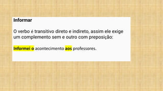 Informar
O verbo é transitivo direto e indireto, assim ele exige
um complemento sem e outro com preposição:
Informei o acontecimento aos professores.
 