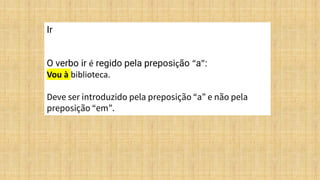 Ir
O verbo ir é regido pela preposição “a”:
Vou à biblioteca.
Deve ser introduzido pela preposição “a” e não pela
preposição “em”.
 