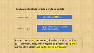 Ainda sobre Regência verbal e o efeito de sentido
Quando se diz: Você está rindo para mim.
Entende-se que:
Alguém está procurando ser gentil,
agradável ou simpático.
Assim, o verbo rir, neste caso, é verbo transitivo indireto
(VTI) também, mas, agora, regido da preposição “para”,
apresenta a ideia: “Ser ou tornar-se agradável”.
 