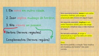 Nos exemplos acima, morar é um verbo
transitivo indireto, pois exige a
preposição em (morar em algum lugar).
No segundo exemplo, implicar é um
verbo transitivo direto, pois não exige
preposição (implicar algo, e não implicar
em algo).
No terceiro exemplo, ir exige a
preposição a, o que faz dele um verbo
transitivo indireto.
Dica:
Na forma padrão, a oração “Isso implica
em mudança de horário” não está
correta.
 