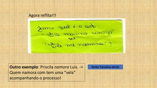 Agora reflita!!!
Outro exemplo: Priscila namora Luís. ->
Quem namora com tem uma “vela”
acompanhando o processo!
Verbo Transitivo direto
 