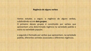 Regência de alguns verbos
Vamos estudar, a seguir, a regência de alguns verbos,
subdividindo-os em dois grupos.
O primeiro desses grupos é constituído por verbos que
apresentam uma determinada regência na variedade padrão e
outra na variedade popular;
o segundo é formado por verbos que apresentam, na variedade
padrão, diferentes sentidos associados a diferentes regências.
 