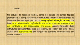 1º GRUPO
No estudo da regência verbal, como no estudo de outros tópicos
gramaticais, a comparação entre estruturas sintáticas coexistentes no
idioma se faz sob a perspectiva da adequação à situação de uso, por
isso, uma determinada regência de um verbo pode ser adequada em
um contexto e ser inadequada em outro. Assim, havendo duas
estruturas equivalentes, cabe ao falante, ao optar por uma delas,
avaliar sua aceitabilidade em função do contexto comunicativo em
que se encontra.
 