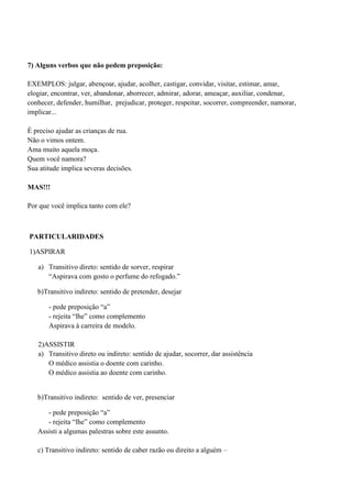 7) Alguns verbos que não pedem preposição:

EXEMPLOS: julgar, abençoar, ajudar, acolher, castigar, convidar, visitar, estimar, amar,
elogiar, encontrar, ver, abandonar, aborrecer, admirar, adorar, ameaçar, auxiliar, condenar,
conhecer, defender, humilhar, prejudicar, proteger, respeitar, socorrer, compreender, namorar,
implicar...

É preciso ajudar as crianças de rua.
Não o vimos ontem.
Ama muito aquela moça.
Quem você namora?
Sua atitude implica severas decisões.

MAS!!!

Por que você implica tanto com ele?



PARTICULARIDADES

1)ASPIRAR

   a) Transitivo direto: sentido de sorver, respirar
      “Aspirava com gosto o perfume do refogado.”

   b)Transitivo indireto: sentido de pretender, desejar

       - pede preposição “a”
       - rejeita “lhe” como complemento
       Aspirava à carreira de modelo.

   2)ASSISTIR
   a) Transitivo direto ou indireto: sentido de ajudar, socorrer, dar assistência
      O médico assistia o doente com carinho.
      O médico assistia ao doente com carinho.


   b)Transitivo indireto: sentido de ver, presenciar

      - pede preposição “a”
      - rejeita “lhe” como complemento
   Assisti a algumas palestras sobre este assunto.

   c) Transitivo indireto: sentido de caber razão ou direito a alguém –
 