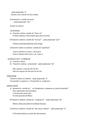 pede preposição “a”
     Assiste a ele o direito de ficar calado.

    d) Intransitivo: sentido de morar
         - pede preposição “em”

    Assiste no interior.

    3)CHAMAR
    a) Transitivo direto: sentido de “fazer vir”
       O chefe chamou o funcionário para uma conversa.

    b)Transitivo indireto: sentido de “invocar” – pede preposição “por”

        Chamava desesperadamente pelo amigo.

    c)Transitivo direto ou indireto: sentido de “qualificar”

        O povo chamava-o louco. ( de louco)
        O povo chamava-lhe louco. ( de louco.)

 4)ESQUECER E LEMBRAR
    a) Transitivo direto
    b) Transitivo indireto : pronominal – pede preposição “de”

        Não esqueço o mal que ele me fez.
        Não me esqueço do mal que ele me fez

5)PRESIDIR
    Transitivo direto ou indireto – pede preposição “a”
    Vai presidir o congresso. ( Vai presidir ao congresso)

6)PROCEDER
    a) Intransitivo :sentido de “ ter fundamento, comportar-se, ponto de partida”
       Seus argumentos não procedem.
       Você procede muito mal.
       O avião procede de Ilhéus.

    b)Transitivo indireto: sentido de “originar-se” – pede preposição “de”

        Muitos males procedem da ambição humana.

    c)Transitivo indireto: sentido de “dar início, realizar” – pede preposição “a”

        O fiscal procedeu ao exame dos documentos.
 