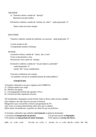 7)QUERER
       a) Transitivo direto: sentido de “desejar”
          Queremos um país melhor.

        b)Transitivo indireto: sentido de “estimar, ter afeto” – pede preposição “a”

            Quero muito aos meus amigos.



    8)SUCEDER

        Transitivo indireto; sentido de substituir, ser sucessor – pede preposição “a”

        A noite sucede ao dia.
        À tempestade sucedeu a bonança.

    9)VISAR
       a) transitivo direto; sentido de “mirar, dar o visto”
       Visou os documentos e saiu.
       Procuravam visar o peito do inimigo.

        b) transitivo indireto; sentido de “ ter por objetivo, pretender”
             - pede preposição “a”
            - rejeita “lhe” como complemento

        Visavam a estabelecer um contato.
        “As medidas visavam ao restabelecimento da ordem pública.”

            EXERCÍCIOS

1)Assinale a alternativa em que a regência está CORRETA:
A. ( )Nunca aspirei esse cargo.
B. ( )Prefiro isto àquilo.
C. ( )A propaganda eleitoral não agradou o Povo.
D. ( )Assisti um belo espetáculo circense.

2)Considerando a linguagem escrita formal, todas as frases estão corretas, exceto:
a)As mulheres são mais sensíveis do que os homens.
b)Sugerimos que você prefira a leitura à programação da TV.
c)Às vezes, as crianças demonstram saber mais que os adultos.
d)Nas atuais circunstâncias, eu prefiro ser aluno do que ser professor.

3) Assinale a alternativa que substitui corretamente as palavras destacadas:
1.Assistimos à inauguração da piscina.                  2.O governo assiste os flagelados.
3.Ele aspirava a uma posição de maior destaque.         4.Ele aspirava o aroma das flores.

a)lhe – os – a ela – a ele.     b) a ela – os - a ela – o.   c)a ela – os – a – a ele. d)a ela – a eles – lhe – lhe.
 