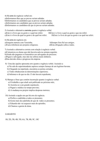 4) Há erro de regência verbal em:
a)Informamos-lhes que as provas seriam adiadas.
b)Informamos os candidatos que as provas seriam adiadas.
c)Informamos aos candidatos que as provas seriam adiadas.
d)Informamos os candidatos de que as provas seriam adiadas.

5) Assinale a alternativa correta quanto à regência verbal.
a)Este é o livro que eu gosto e o qual me referi.      B)Este é o livro o qual eu gosto e que me referi.
c)Este é o livro do qual eu gosto e do qual me referi.     D)Este é o livro de que eu gosto e ao qual me referi.

6) Há erro de regência em:
a)Joaquim namora com Teresinha.                         b)Sempre fora fiel aos amigos.
c)Fazia referência aos projetos religiosos.             d)Esta obrigação cabia a todos.

7) Assinale a alternativa correta com relação à regência verbal.
a)Comunicou as alunas que não haveria aula na semana seguinte.
b)Ainda não pagamos os honorários aos advogados do processo.
c)Paguei o advogado, mas não me sobrou muito dinheiro.
d)Sua decisão obsta o progresso da empresa

8) Uma das opções apresenta erro quanto a regência verbal. Assinale-a:
  a) Na sala do superintendente aspirava sempre fumaça de um legítimo havana.
  b) Chegando na repartição, encontrou as portas cerradas;
  c) Todos obedeceram às determinações superiores;
  d) Informei-o de que no dia 15 não haverá expediente;

9) Marque a frase que contém incorreção quanto à regência verbal:
   a) O trabalho a que aludi será publicado no próximo mês;
   b) Assistiu-se a um grande espetáculo;
   c) Paguei o médico no tempo previsto;
   d) A mudança no projeto implica despesas maiores;
.
10) Assinale a opção em que há erro de regência.
    a) Prefiro a cadelinha a todos os presentes;
    b) Gosta mais da cadelinha do que de todos os presentes;
    c) Eduarda não vai esquecer mais do episódio;
    d) Chamou a garota de dona.


GABARITO

1B, 2D, 3B, 4B, 5D, 6A, 7B, 8B, 9C, 10C
 