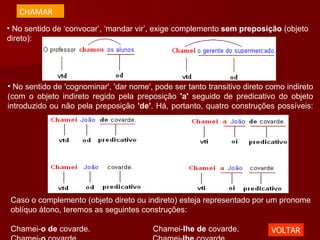 No sentido de ‘convocar’, ‘mandar vir’, exige complemento  sem preposição  (objeto direto): No sentido de 'cognominar', 'dar nome', pode ser tanto transitivo direto como indireto (com o objeto indireto regido pela preposição  'a'  seguido de predicativo do objeto introduzido ou não pela preposição  'de' . Há, portanto, quatro construções possíveis: Caso o complemento (objeto direto ou indireto) esteja representado por um pronome oblíquo átono, teremos as seguintes construções: Chamei- o de  covarde.                            Chamei- lhe de  covarde. Chamei- o  covarde.                                 Chamei- lhe  covarde. VOLTAR CHAMAR 