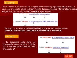 Normalmente é usado com dois complementos: um sem preposição (objeto direto) e outro com preposição (objeto indireto). Admite duas construções: informar alguma coisa  a  alguém ou informar alguém  de  (ou  sobre ) alguma coisa. Na linguagem culta deve ser empregado como transitivo indireto, com o complemento introduzido pela preposição  'a' :  Esta regra a respeito do verbo INFORMAR aplicar-se também aos verbos  AVISAR ,  CERTIFICAR ,  CIENTIFICAR ,  NOTIFICAR  e  PREVENIR .  VOLTAR INFORMAR OBEDECER 