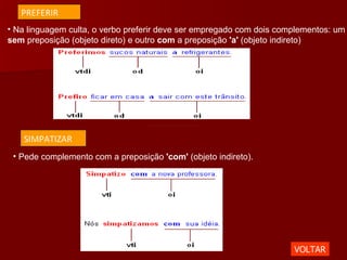 Na linguagem culta, o verbo preferir deve ser empregado com dois complementos: um  sem  preposição (objeto direto) e outro  com  a preposição  'a'  (objeto indireto) Pede complemento com a preposição  'com'  (objeto indireto).  VOLTAR PREFERIR SIMPATIZAR 