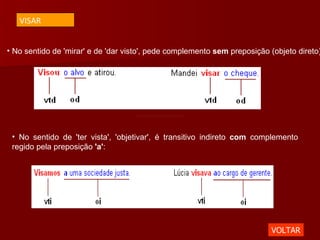 No sentido de 'mirar' e de 'dar visto', pede complemento  sem  preposição (objeto direto):  No sentido de 'ter vista', 'objetivar', é transitivo indireto  com  complemento regido pela preposição  'a' :  VOLTAR VISAR 