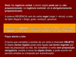 Nota:  Na  regência verbal , o termo regido  pode ser  ou  não preposicionado : na  regência nominal , ele  é obrigatoriamente preposicionado . A palavra REGÊNCIA vem do verbo  reger  (reger = -ência), e este do latim  Regere  = dirigir, guiar, conduzir, governar. Dessa forma,  regente  é aquele que DIRIGE, CONDUZ, GOVERNA, e  regido  é aquele que é DIRIGIDO, CONDUZIDO, GOVERNADO. Fique atento a isto: O termo que completa o sentido de um verbo é chamado  OBJETO . O objeto ( termo regido ) pode estar ligado ( ao termo regente ) por meio da preposição ou não. Se completar o verbo  sem preposição obrigatória , recebe o nome de  objeto direto , e pode ocorrer em período simples ou composto por subordinação. 
