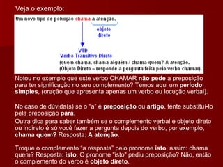 Notou no exemplo que este verbo CHAMAR  não pede  a preposição para ter significação no seu complemento? Temos aqui um  período simples , (oração que apresenta apenas um verbo ou locução verbal). No caso de dúvida(s) se o “a” é  preposição  ou  artigo , tente substituí-lo pela preposição  para .  Outra dica para saber também se o complemento verbal é objeto direto ou indireto é só você fazer a pergunta depois do verbo, por exemplo,  chama quem?  Resposta:  A atenção . Troque o complemento “a resposta” pelo pronome  isto , assim: chama quem? Resposta:  isto . O pronome "isto" pediu preposição? Não, então o complemento do verbo é  objeto direto .  Veja o exemplo: 