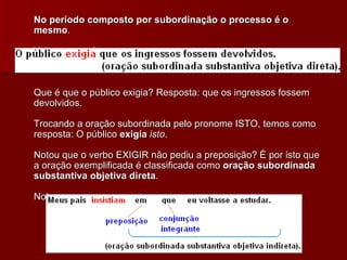 No período composto por subordinação o processo é o mesmo . Veja o exemplo: Que é que o público exigia? Resposta: que os ingressos fossem devolvidos. Trocando a oração subordinada pelo pronome ISTO, temos como resposta: O público  exigia   isto . Notou que o verbo EXIGIR não pediu a preposição? É por isto que a oração exemplificada é classificada como  oração subordinada substantiva objetiva direta . Note agora:  