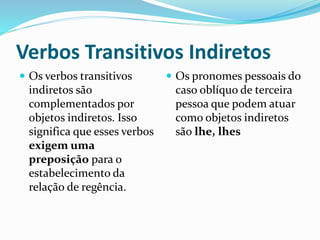 Verbos Transitivos Indiretos
 Os verbos transitivos
indiretos são
complementados por
objetos indiretos. Isso
significa que esses verbos
exigem uma
preposição para o
estabelecimento da
relação de regência.
 Os pronomes pessoais do
caso oblíquo de terceira
pessoa que podem atuar
como objetos indiretos
são lhe, lhes
 