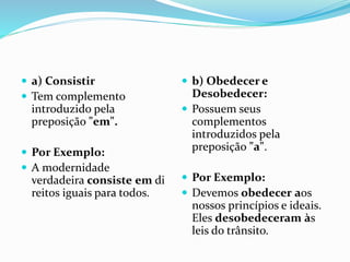  a) Consistir
 Tem complemento
introduzido pela
preposição "em".
 Por Exemplo:
 A modernidade
verdadeira consiste em di
reitos iguais para todos.
 b) Obedecer e
Desobedecer:
 Possuem seus
complementos
introduzidos pela
preposição "a".
 Por Exemplo:
 Devemos obedecer aos
nossos princípios e ideais.
Eles desobedeceram às
leis do trânsito.
 