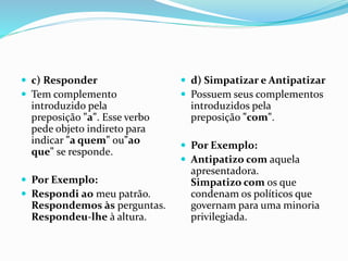  c) Responder
 Tem complemento
introduzido pela
preposição "a". Esse verbo
pede objeto indireto para
indicar "a quem" ou"ao
que" se responde.
 Por Exemplo:
 Respondi ao meu patrão.
Respondemos às perguntas.
Respondeu-lhe à altura.
 d) Simpatizar e Antipatizar
 Possuem seus complementos
introduzidos pela
preposição "com".
 Por Exemplo:
 Antipatizo com aquela
apresentadora.
Simpatizo com os que
condenam os políticos que
governam para uma minoria
privilegiada.
 
