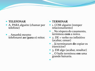  TELEFONAR
 A, PARA alguém (chamar por
telefone)
 _ Amanhã mesmo
telefonarei ao (para o) reitor.
 TERMINAR
 1. COM alguém (romper
relacionamento)
 _ Na véspera do casamento,
terminou com a noiva.
 2. DE + verbo no infinitivo
(acabar, cessar)
 _ Já terminaram de copiar os
exercícios?
 3. EM algo (acabar, resultar)
 _ O baile terminou em uma
grande baixaria.

 