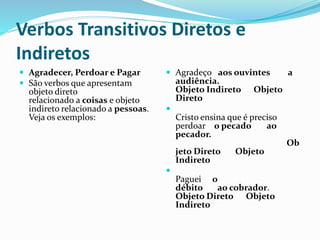 Verbos Transitivos Diretos e
Indiretos
 Agradecer, Perdoar e Pagar
 São verbos que apresentam
objeto direto
relacionado a coisas e objeto
indireto relacionado a pessoas.
Veja os exemplos:
 Agradeço aos ouvintes a
audiência.
Objeto Indireto Objeto
Direto

Cristo ensina que é preciso
perdoar o pecado ao
pecador.
Ob
jeto Direto Objeto
Indireto

Paguei o
débito ao cobrador.
Objeto Direto Objeto
Indireto
 
